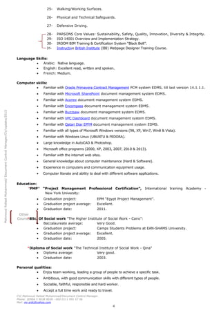 MahmoudRefaatMuhammad/DocumentControlManager/CV/update/2015
Other
Courses
25- Walking/Working Surfaces.
26- Physical and Technical Safeguards.
27- Defensive Driving.
28- PARSONS Core Values: Sustainability, Safety, Quality, Innovation, Diversity & Integrity.
29- ISO 14001 Overview and Implementation Strategy.
30- IROOM BIM Training & Certification System “Black Belt”.
31- Instructive British Institute (IBI) Webpage Designer Training Course.
Language Skills:
• Arabic: Native language.
• English: Excellent read, written and spoken.
• French: Medium.
Computer skills:
• Familiar with Oracle Primavera Contract Management PCM system EDMS, till last version 14.1.1.1.
• Familiar with Microsoft SharePoint document management system EDMS.
• Familiar with Aconex document management system EDMS.
• Familiar with Encompass document management system EDMS.
• Familiar with Buzzsaw document management system EDMS.
• Familiar with VPC Dashboard document management system EDMS.
• Familiar with Qatari Diar EPFM document management system EDMS.
• Familiar with all types of Microsoft Windows versions (98, XP, Win7, Win8 & Vista).
• Familiar with Windows Linux (UBUNTU & FEDORA).
• Large knowledge in AutoCAD & Photoshop.
• Microsoft office programs (2000, XP, 2003, 2007, 2010 & 2013).
• Familiar with the internet web sites.
• General knowledge about computer maintenance (Hard & Software).
• Experience in computers and communication equipment usage.
• Computer literate and ability to deal with different software applications.
Education:
*PMP®
“Project Management Professional Certification”, International training Academy -
New York University:
• Graduation project: EPM “Egypt Project Management”.
• Graduation project average: Excellent.
• Graduation date: 2011.
*BSc. Of Social work "The Higher Institute of Social Work - Cairo":
• Baccalaureate average: Very Good.
• Graduation project: Camps Students Problems at EAN-SHAMS University.
• Graduation project average: Excellent.
• Graduation date: 2005.
*Diploma of Social work "The Technical Institute of Social Work - Qina"
• Diploma average: Very good.
• Graduation date: 2003.
Personal qualities:
• Enjoy team working, leading a group of people to achieve a specific task.
• Ambitious, with good communication skills with different types of people.
• Sociable, faithful, responsible and hard worker.
• Accept a full time work and ready to travel.
CV/ Mahmoud Refaat Muhammad/Document Control Manager.
Phone: 00966 5 9038 9038 - 002 0111 991 57 56
Mail: mr.srdc@yahoo.com
4
 