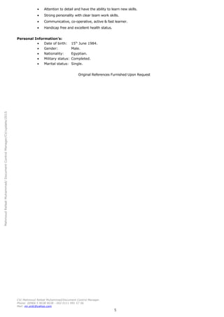 MahmoudRefaatMuhammad/DocumentControlManager/CV/update/2015
• Attention to detail and have the ability to learn new skills.
• Strong personality with clear team work skills.
• Communicative, co-operative, active & fast learner.
• Handicap free and excellent health status.
Personal Information's:
• Date of birth: 15th
June 1984.
• Gender: Male.
• Nationality: Egyptian.
• Military status: Completed.
• Marital status: Single.
Original References Furnished Upon Request
CV/ Mahmoud Refaat Muhammad/Document Control Manager.
Phone: 00966 5 9038 9038 - 002 0111 991 57 56
Mail: mr.srdc@yahoo.com
5
 