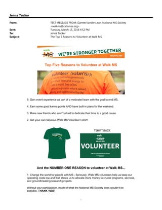 1
Jenna Tucker
From: TEST MESSAGE FROM: Garrett Vander Leun, National MS Society
<walkms@cal.nmss.org>
Sent: Tuesday, March 15, 2016 4:52 PM
To: Jenna Tucker
Subject: The Top 5 Reasons to Volunteer at Walk MS
Top Five Reasons to Volunteer at Walk MS
5. Gain event experience as part of a motivated team with the goal to end MS.
4. Earn some good karma points AND have built-in plans for the weekend.
3. Make new friends who aren't afraid to dedicate their time to a good cause.
2. Get your own fabulous Walk MS Volunteer t-shirt!
And the NUMBER ONE REASON to volunteer at Walk MS...
1. Change the world for people with MS - Seriously, Walk MS volunteers help us keep our
operating costs low and that allows us to allocate more money to crucial programs, services,
and groundbreaking research projects.
Without your participation, much of what the National MS Society does wouldn't be
possible. THANK YOU!
 