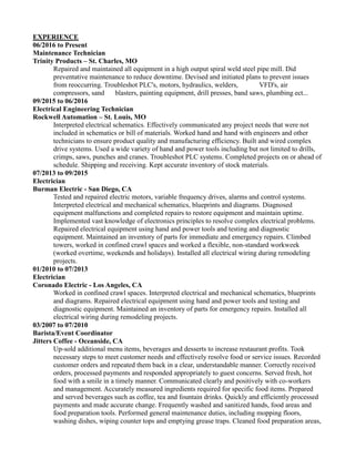 EXPERIENCE
06/2016 to Present
Maintenance Technician
Trinity Products – St. Charles, MO
Repaired and maintained all equipment in a high output spiral weld steel pipe mill. Did
preventative maintenance to reduce downtime. Devised and initiated plans to prevent issues
from reoccurring. Troubleshot PLC's, motors, hydraulics, welders, VFD's, air
compressors, sand blasters, painting equipment, drill presses, band saws, plumbing ect...
09/2015 to 06/2016
Electrical Engineering Technician
Rockwell Automation – St. Louis, MO
Interpreted electrical schematics. Effectively communicated any project needs that were not
included in schematics or bill of materials. Worked hand and hand with engineers and other
technicians to ensure product quality and manufacturing efficiency. Built and wired complex
drive systems. Used a wide variety of hand and power tools including but not limited to drills,
crimps, saws, punches and cranes. Troubleshot PLC systems. Completed projects on or ahead of
schedule. Shipping and receiving. Kept accurate inventory of stock materials.
07/2013 to 09/2015
Electrician
Burman Electric - San Diego, CA
Tested and repaired electric motors, variable frequency drives, alarms and control systems.
Interpreted electrical and mechanical schematics, blueprints and diagrams. Diagnosed
equipment malfunctions and completed repairs to restore equipment and maintain uptime.
Implemented vast knowledge of electronics principles to resolve complex electrical problems.
Repaired electrical equipment using hand and power tools and testing and diagnostic
equipment. Maintained an inventory of parts for immediate and emergency repairs. Climbed
towers, worked in confined crawl spaces and worked a flexible, non-standard workweek
(worked overtime, weekends and holidays). Installed all electrical wiring during remodeling
projects.
01/2010 to 07/2013
Electrician
Coronado Electric - Los Angeles, CA
Worked in confined crawl spaces. Interpreted electrical and mechanical schematics, blueprints
and diagrams. Repaired electrical equipment using hand and power tools and testing and
diagnostic equipment. Maintained an inventory of parts for emergency repairs. Installed all
electrical wiring during remodeling projects.
03/2007 to 07/2010
Barista/Event Coordinator
Jitters Coffee - Oceanside, CA
Up-sold additional menu items, beverages and desserts to increase restaurant profits. Took
necessary steps to meet customer needs and effectively resolve food or service issues. Recorded
customer orders and repeated them back in a clear, understandable manner. Correctly received
orders, processed payments and responded appropriately to guest concerns. Served fresh, hot
food with a smile in a timely manner. Communicated clearly and positively with co-workers
and management. Accurately measured ingredients required for specific food items. Prepared
and served beverages such as coffee, tea and fountain drinks. Quickly and efficiently processed
payments and made accurate change. Frequently washed and sanitized hands, food areas and
food preparation tools. Performed general maintenance duties, including mopping floors,
washing dishes, wiping counter tops and emptying grease traps. Cleaned food preparation areas,
 