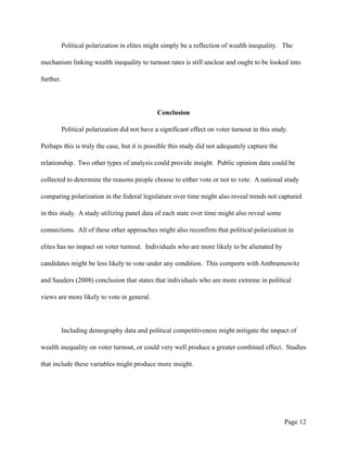 Political polarization in elites might simply be a reflection of wealth inequality. The
mechanism linking wealth inequality to turnout rates is still unclear and ought to be looked into
further.
Conclusion
Political polarization did not have a significant effect on voter turnout in this study.
Perhaps this is truly the case, but it is possible this study did not adequately capture the
relationship. Two other types of analysis could provide insight. Public opinion data could be
collected to determine the reasons people choose to either vote or not to vote. A national study
comparing polarization in the federal legislature over time might also reveal trends not captured
in this study. A study utilizing panel data of each state over time might also reveal some
connections. All of these other approaches might also reconfirm that political polarization in
elites has no impact on voter turnout. Individuals who are more likely to be alienated by
candidates might be less likely to vote under any condition. This comports with Ambramowitz
and Sauders (2008) conclusion that states that individuals who are more extreme in political
views are more likely to vote in general.
Including demography data and political competitiveness might mitigate the impact of
wealth inequality on voter turnout, or could very well produce a greater combined effect. Studies
that include these variables might produce more insight.
Page !12
 