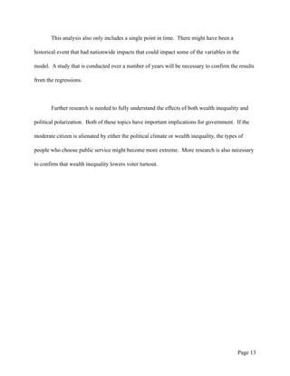 This analysis also only includes a single point in time. There might have been a
historical event that had nationwide impacts that could impact some of the variables in the
model. A study that is conducted over a number of years will be necessary to confirm the results
from the regressions.
Further research is needed to fully understand the effects of both wealth inequality and
political polarization. Both of these topics have important implications for government. If the
moderate citizen is alienated by either the political climate or wealth inequality, the types of
people who choose public service might become more extreme. More research is also necessary
to confirm that wealth inequality lowers voter turnout.
Page !13
 