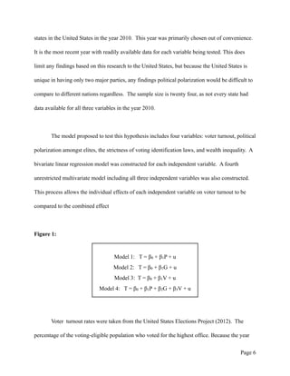 states in the United States in the year 2010. This year was primarily chosen out of convenience.
It is the most recent year with readily available data for each variable being tested. This does
limit any findings based on this research to the United States, but because the United States is
unique in having only two major parties, any findings political polarization would be difficult to
compare to different nations regardless. The sample size is twenty four, as not every state had
data available for all three variables in the year 2010.
The model proposed to test this hypothesis includes four variables: voter turnout, political
polarization amongst elites, the strictness of voting identification laws, and wealth inequality. A
bivariate linear regression model was constructed for each independent variable. A fourth
unrestricted multivariate model including all three independent variables was also constructed.
This process allows the individual effects of each independent variable on voter turnout to be
compared to the combined effect
Figure 1: 
Voter turnout rates were taken from the United States Elections Project (2012). The
percentage of the voting-eligible population who voted for the highest office. Because the year
Page !6
Model 1: T = β0 + β1P + u
Model 2: T = β0 + β1G + u
Model 3: T = β0 + β1V + u
Model 4: T = β0 + β1P + β2G + β3V + u
 