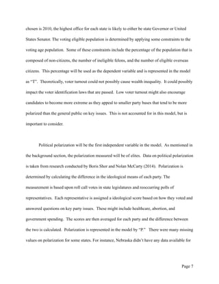 chosen is 2010, the highest office for each state is likely to either be state Governor or United
States Senator. The voting eligible population is determined by applying some constraints to the
voting age population. Some of these constraints include the percentage of the population that is
composed of non-citizens, the number of ineligible felons, and the number of eligible overseas
citizens. This percentage will be used as the dependent variable and is represented in the model
as “T”. Theoretically, voter turnout could not possibly cause wealth inequality. It could possibly
impact the voter identification laws that are passed. Low voter turnout might also encourage
candidates to become more extreme as they appeal to smaller party bases that tend to be more
polarized than the general public on key issues. This is not accounted for in this model, but is
important to consider.
Political polarization will be the first independent variable in the model. As mentioned in
the background section, the polarization measured will be of elites. Data on political polarization
is taken from research conducted by Boris Shor and Nolan McCarty (2014). Polarization is
determined by calculating the difference in the ideological means of each party. The
measurement is based upon roll call votes in state legislatures and reoccurring polls of
representatives. Each representative is assigned a ideological score based on how they voted and
answered questions on key party issues. These might include healthcare, abortion, and
government spending. The scores are then averaged for each party and the difference between
the two is calculated. Polarization is represented in the model by “P.” There were many missing
values on polarization for some states. For instance, Nebraska didn’t have any data available for
Page !7
 