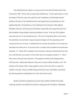 Voter identification laws began to sweep across the nation after the Help America Vote
Act passed in 2002. The law did not require photo identification. It only required states to verify
the identity of first time voters who register by mail. Nonetheless, the bill brought national
attention to the idea of voter identification laws and inspired many state legislatures to start
implementing them. The legitimacy of voter identification laws has been widely debated.
Defenders of the laws claim they prevent fraudulent voting while critics argue that they do not
deter fraudulent voting and place unnecessary burdens on voters. In the year 2010, eighteen
states had some sort of voter identification law. The ease of voting likely affects voter turnout.
The probability of an individual voting has long been thought to be the expected pay-off of
voting minus the cost of voting. As identification laws increase the potential cost of voting more
individuals may choose not to. To account for this, a variable will be included in the model and is
notated by “V”. Meyer (2013) compiled a list of each state, what type of identification laws they
have, and when they were enacted. In this model, states were assigned a number 0 - 4. Table 1
below shows what each value represents. The categories are based on the language Meyer
(2013) provides. Ideally other indicators of the ease of voting would be included as well. The
inclusion of the ratings of other voting regulations such as when voters have to register by,
whether or not early voting is available during non-business hours, and whether communities
provide transportation to polling places for voters who may be in need.
Ideally, the political competitiveness of each state would be included in the model.
Acquiring such data in an absolute form and not a ranking proved to be difficult. Ballotpedia
Page !9
 