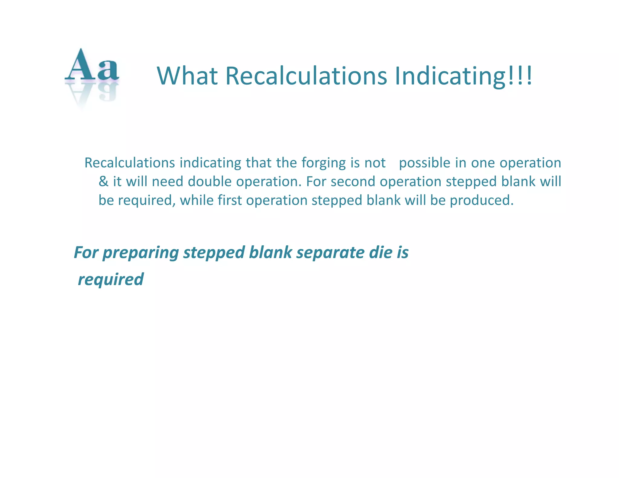 What Recalculations Indicating!!! 
Recalculations indicating that the forging is not possible in one operation 
& it will need double operation. For second operation stepped blank will 
be required, while first operation stepped blank will be produced. 
For preparing stepped blank separate die is 
required 
 