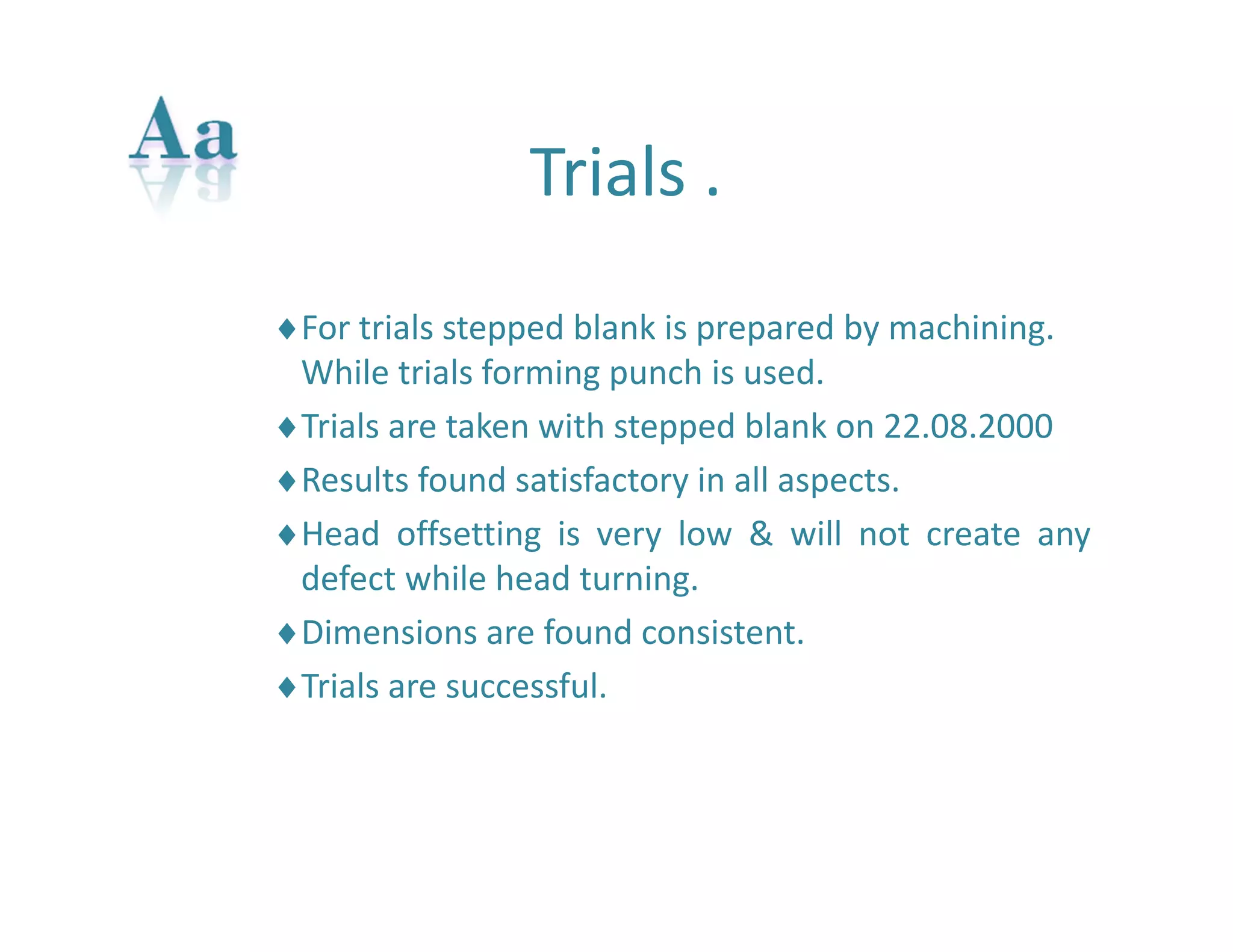 Trials . 
For trials stepped blank is prepared by machining. 
While trials forming punch is used. 
Trials are taken with stepped blank on 22.08.2000 
Results found satisfactory in all aspects. 
Head offsetting is very low & will not create any 
defect while head turning. 
Dimensions are found consistent. 
Trials are successful. 
 