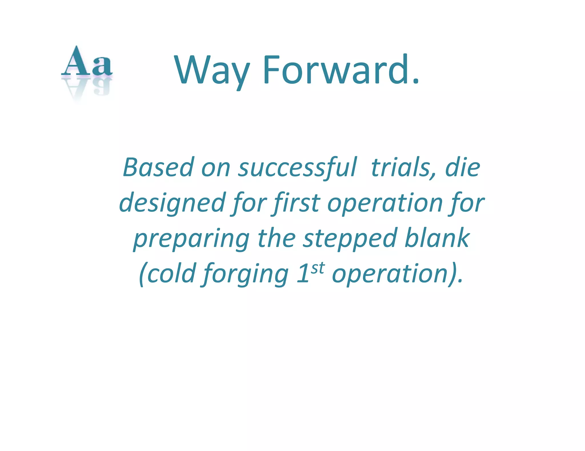 Way Forward. 
Based on successful trials, die 
designed for first operation for 
preparing the stepped blank 
(cold forging 1st operation). 
 