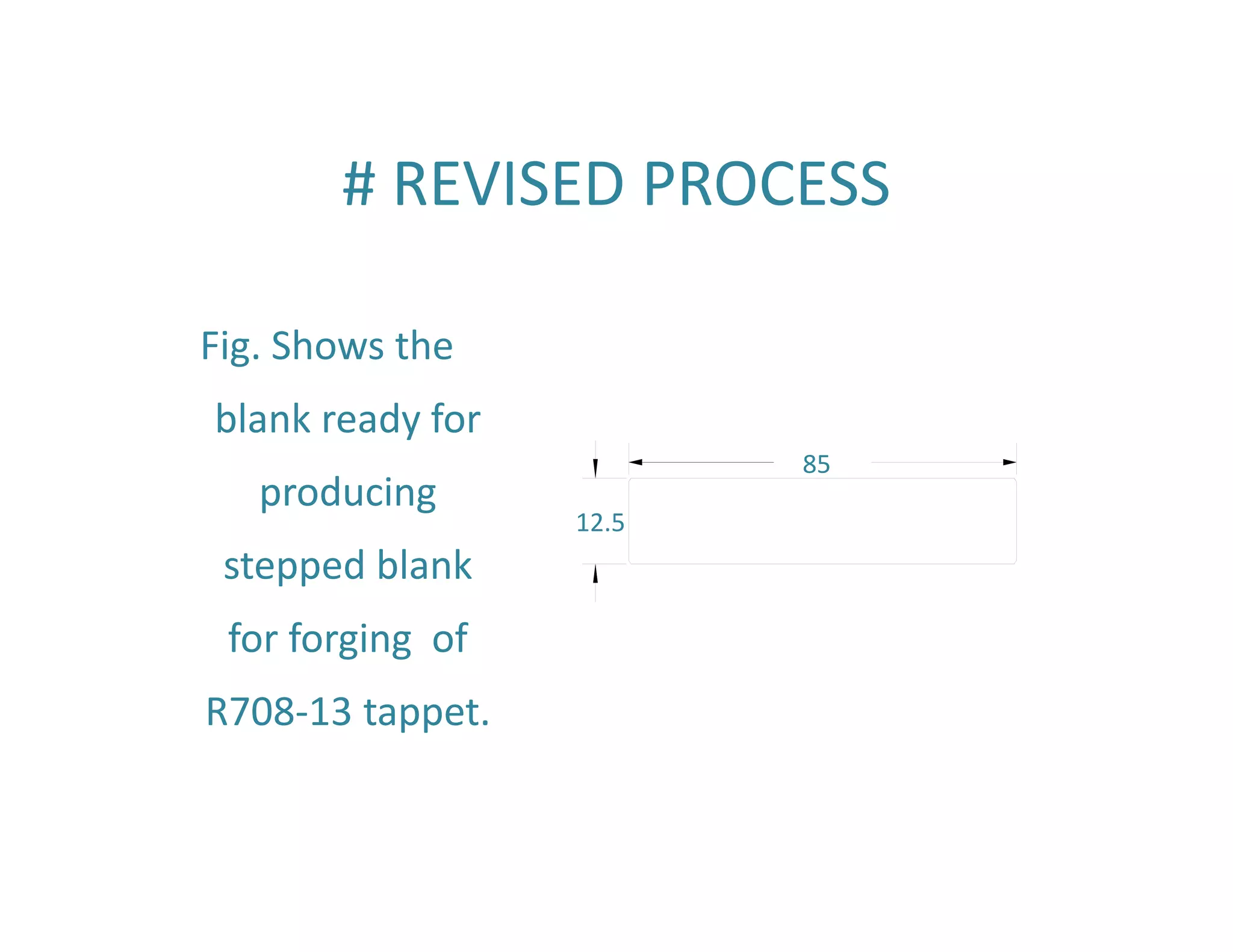 # REVISED PROCESS 
Fig. Shows the 
blank ready for 
producing 
stepped blank 
for forging of 
R708‐13 tappet. 
85 
12.5 
 