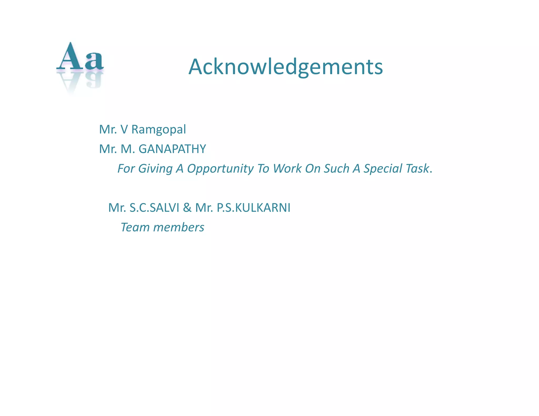 Acknowledgements 
Mr. V Ramgopal 
Mr. M. GANAPATHY 
For Giving A Opportunity To Work On Such A Special Task. 
Mr. S.C.SALVI & Mr. P.S.KULKARNI 
Team members 
 