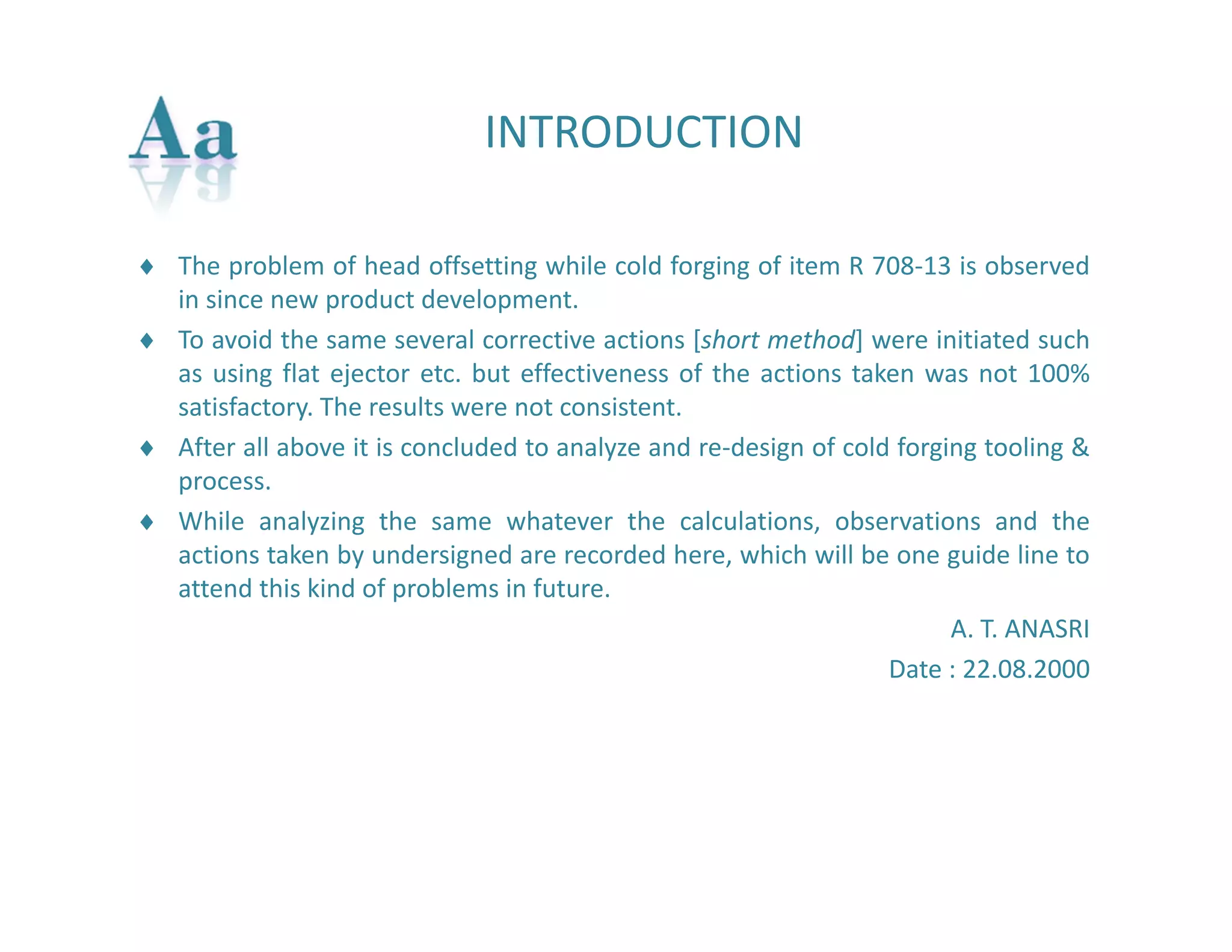 INTRODUCTION 
 The problem of head offsetting while cold forging of item R 708‐13 is observed 
in since new product development. 
 To avoid the same several corrective actions [short method] were initiated such 
as using flat ejector etc. but effectiveness of the actions taken was not 100% 
satisfactory. The results were not consistent. 
 After all above it is concluded to analyze and re‐design of cold forging tooling & 
process. 
 While analyzing the same whatever the calculations, observations and the 
actions taken by undersigned are recorded here, which will be one guide line to 
attend this kind of problems in future. 
A. T. ANASRI 
Date : 22.08.2000 
 