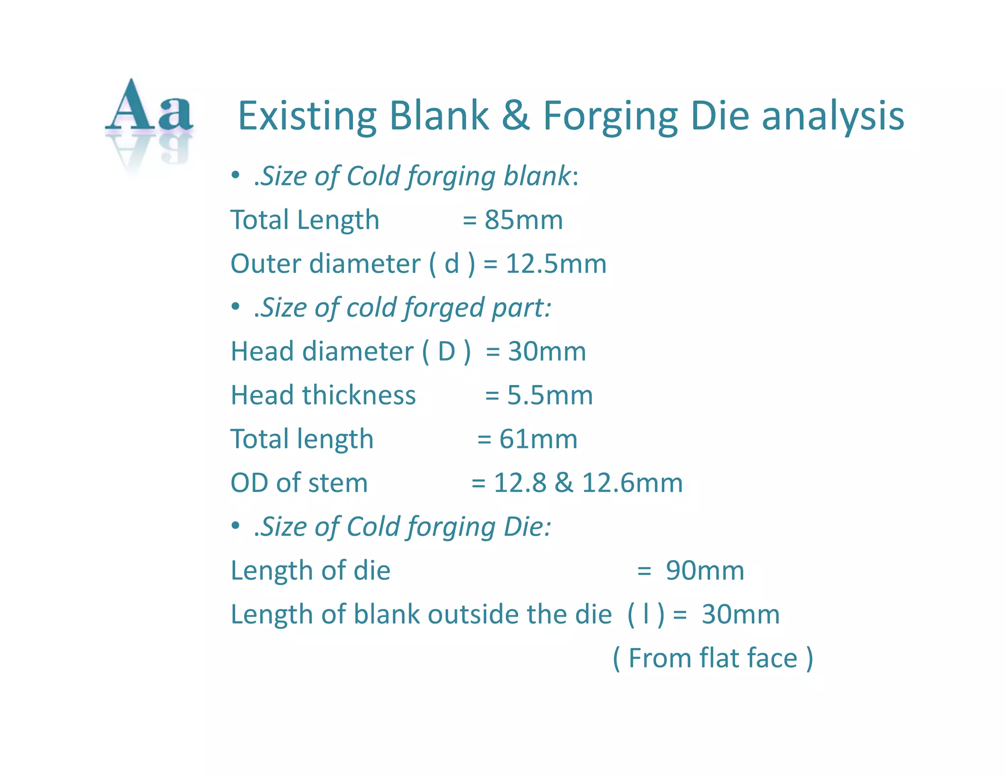 Existing Blank & Forging Die analysis 
• .Size of Cold forging blank: 
Total Length = 85mm 
Outer diameter ( d ) = 12.5mm 
• .Size of cold forged part: 
Head diameter ( D ) = 30mm 
Head thickness = 5.5mm 
Total length = 61mm 
OD of stem = 12.8 & 12.6mm 
• .Size of Cold forging Die: 
Length of die = 90mm 
Length of blank outside the die ( l ) = 30mm 
( From flat face ) 
 