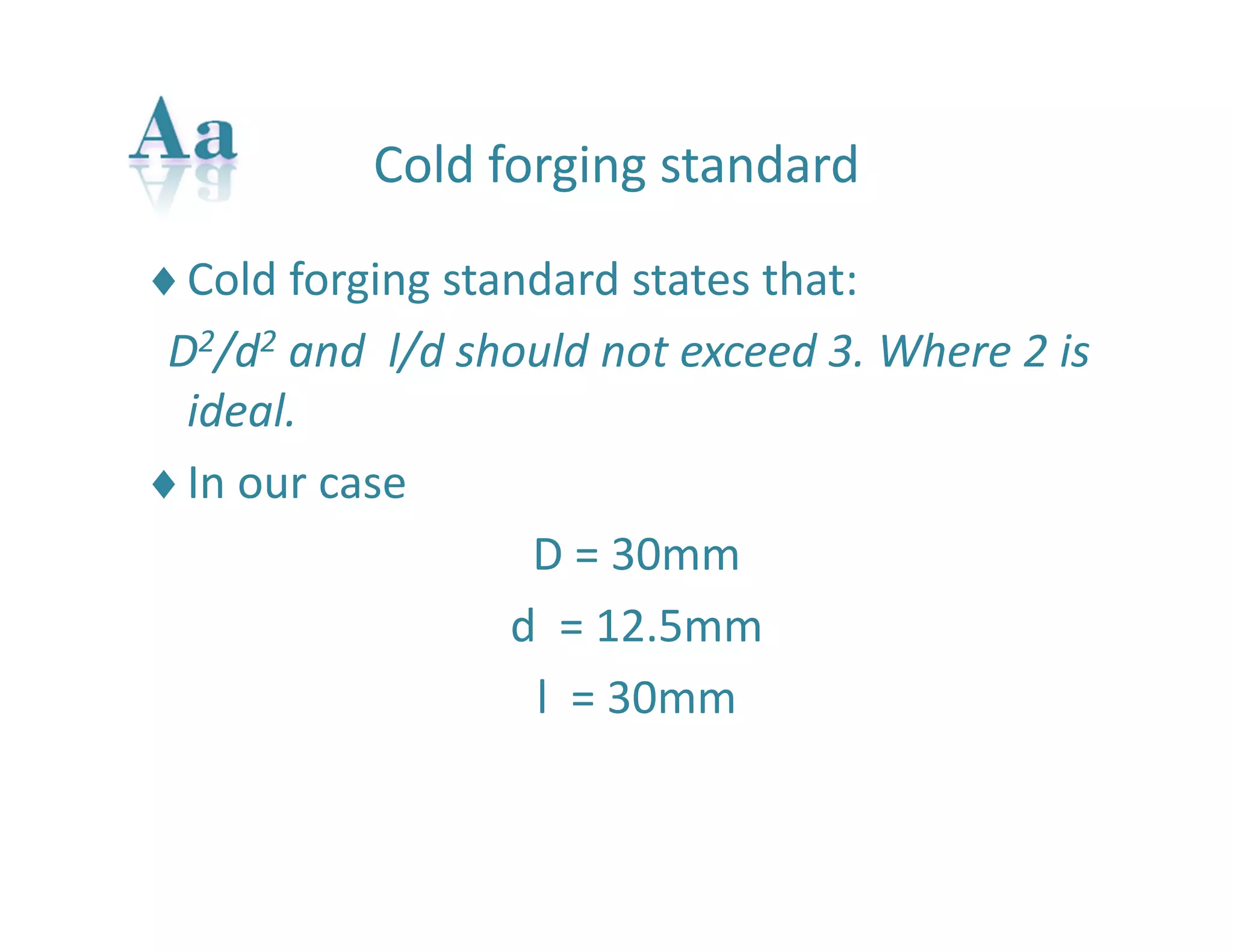 Cold forging standard 
Cold forging standard states that: 
D2/d2 and l/d should not exceed 3. Where 2 is 
ideal. 
In our case 
D = 30mm 
d = 12.5mm 
l = 30mm 
 