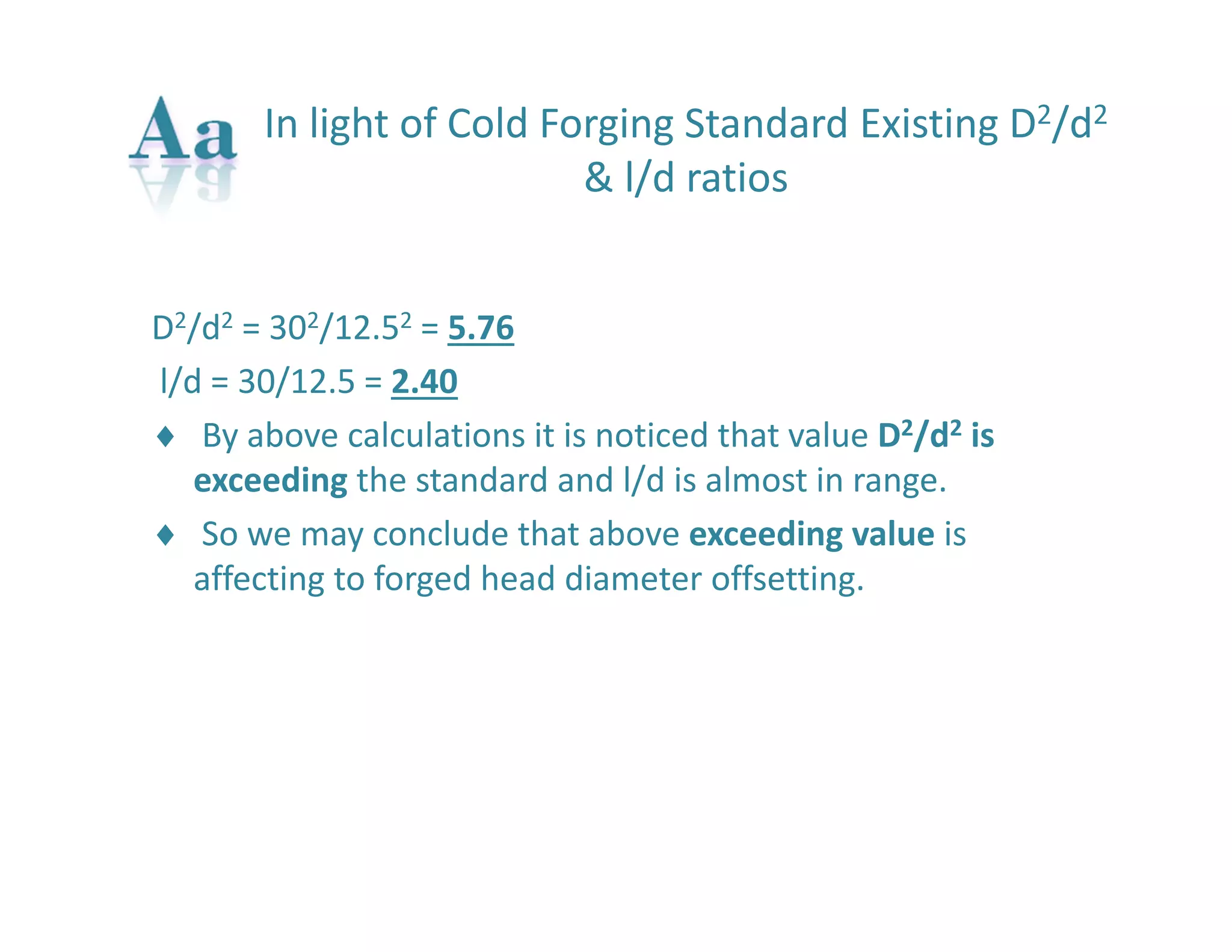 In light of Cold Forging Standard Existing D2/d2 
& l/d ratios 
D2/d2 = 302/12.52 = 5.76 
l/d = 30/12.5 = 2.40 
 By above calculations it is noticed that value D2/d2 is 
exceeding the standard and l/d is almost in range. 
 So we may conclude that above exceeding value is 
affecting to forged head diameter offsetting. 
 