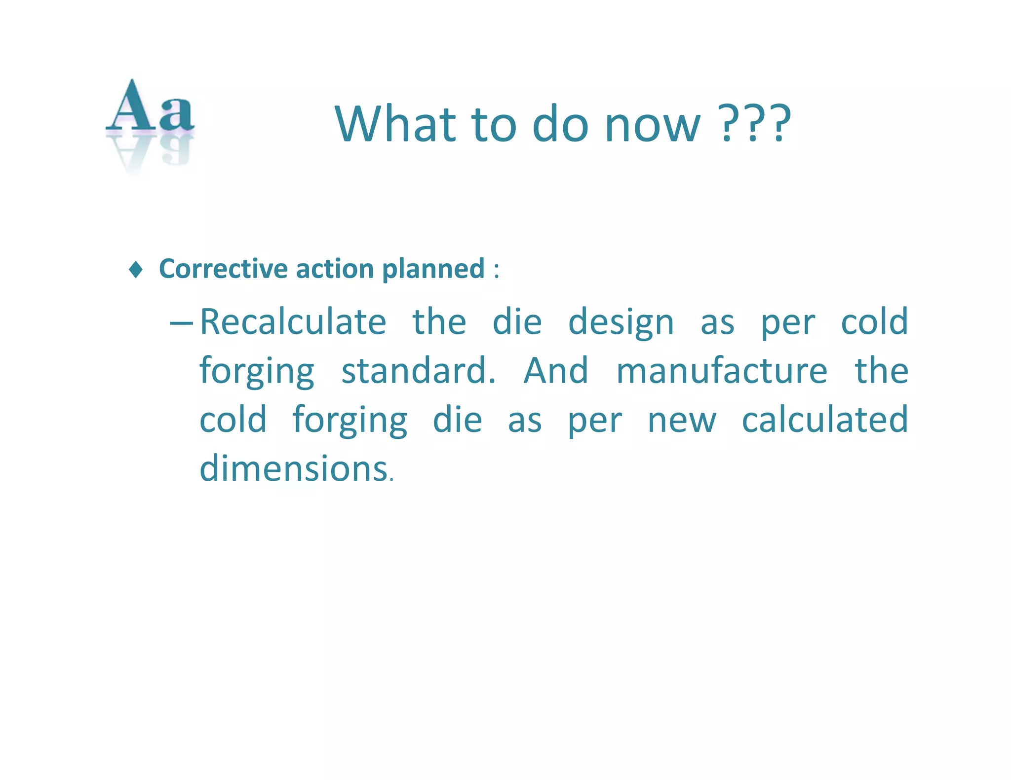 What to do now ??? 
 Corrective action planned : 
– Recalculate the die design as per cold 
forging standard. And manufacture the 
cold forging die as per new calculated 
dimensions. 
 