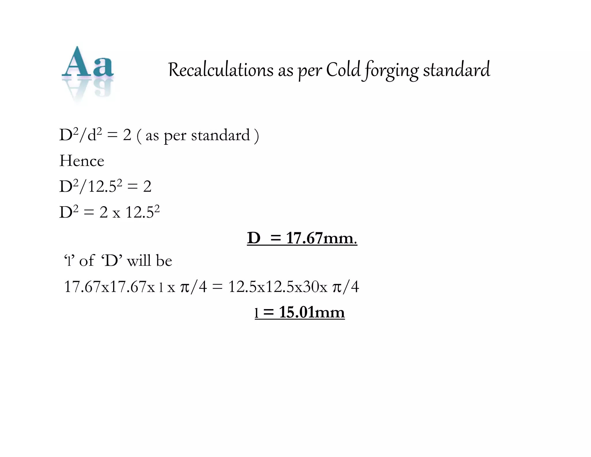 Recalculations as per Cold forging standard 
D2/d2 = 2 ( as per standard ) 
Hence 
D2/12.52 = 2 
D2 = 2 x 12.52 
D = 17.67mm. 
‘l’ of ‘D’ will be 
17.67x17.67x l x /4 = 12.5x12.5x30x /4 
l = 15.01mm 
 