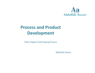 Process and Product 
Development 
Valve Tappet Cold forging Process 
Abdullah Ansari 
 