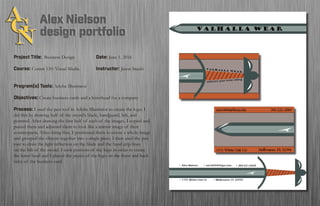 Project Title: Business Design	 		Date: June 1, 2016
Course: Comm 130: Visual Media 		 Instructor: Jason Stucki
Program(s) Tools: Adobe Illustrator
Objectives: Create business cards and a letterhead for a company
Process: I used the pen tool in Adobe Illustrator to create the logo. I
did this by drawing half of the sword’s blade, handguard, hilt, and
pommel. After drawing the first half of each of the images, I copied and
pasted them and adjusted them to look like a mirror image of their
counterparts. After doing that, I positioned them to create a whole image
and grouped the objects together into a single piece. I then used the pen
tool to draw the light reflection on the blade and the hand grip lines
on the hilt of the sword. I took portions of the logo in order to create
the letter head and I placed the pieces of the logo on the front and back
sides of the business card.
Valhalla Wear
embrace your inner viking
 