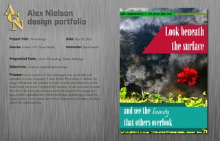 Project Title: Photodesign		 		Date: May 18, 2016
Course: Comm 130: Visual Media 		 Instructor: Jason Stucki
Program(s) Tools: Adobe Photoshop, Adobe InDesign
Objectives: Create an inspirational message
Process: I took a photo of the submerged rose in the lake and
uploaded it to my computer. I used Adobe Photoshop to darken the
image and increse the contrast in order to make the reflections in the
water stand out more. I adjusted the vibrancy of the red color to make
the red of the rose pop out more and then exported the image as a
jpeg, which I uploaded into Adobe InDesign. In Indesign, I used the
shape creator tool to create the various shapes, colored them, and then
added the additional text.
 