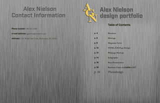 Table of Contents
			
p. 4	 		Brochure
	
p. 6	 		Montage
p. 8	 		HTML/CSS Site design
p. 10			 Infographic
p. 12			 Prezi Presentation
p. 14			 Web Page Mockup
	
p. 16			 Logo Design and Letterhead
p. 18			 Magazine Cover
p. 20		Photodesign
			Table of Contents
			
p. 4	 		Brochure
	
p. 6	 		Montage
p. 8	 		Magazine Cover
p. 10			 HTML/CSS Page Design
p. 12			 Webpage Mockup
p. 14			 Infographic
	
p. 16			 Prezi Presentation
p. 18			 Business Cards and Letterhead
p. 20		 Photodesign
Contact InformationContact Information
Phone number: 385-221-2009
e-mail address: agnielson@outlook.com
Address: 1151 White Oak Circle, Melbourne, FL 32934
Alex NielsonAlex Nielson
 