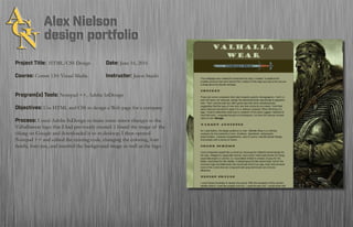 Project Title: HTML/CSS Design		 Date: June 16, 2016
Course: Comm 130: Visual Media 		 Instructor: Jason Stucki
Program(s) Tools: Notepad ++, Adobe InDesign
Objectives: Use HTML and CSS to design a Web page for a company
Process: I used Adobe InDesign to make some minor changes to the
Valhallawear logo that I had previously created. I found the image of the
viking on Google and downloaded it to m desktop. I then opened
Notepad ++ and edited the existing code, changing the coloring, font
family, font size, and inserted the background image as well as the logo.
 