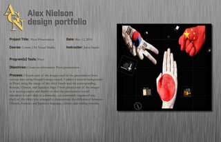 Project Title: Prezi Presentation		Date: May 12, 2016
Course: Comm 130: Visual Media 		 Instructor: Jason Stucki
Program(s) Tools: Prezi
Objectives: Create an informative Prezi presentation
Process: I found each of the images used in the presentation from
various sites using Google’s image search. I added a custom background
in Prezi, using the image of the three hands and the corresponding
Korean, Chinese, and Japanese flags. I then placed each of the images
in at varying angles and depths so that the presentation would
transition to each slide in a dramatic, yet consitently organized way.
Each of the slides was arranged to demonstrate the differences between
Chinese, Korean, and Japanese language, culture, and writing systems.
 