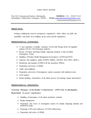 YADA VINAY KUMAR
Flat # G3, Satyaprasad Enclave, Bachupally, MOBILE: + 91 – 9542711313
Qutbullapur, Hyderabad, Telangana, INDIA. MAIL:yadavinaykumar@drreddys.com
vinaykumaraug28@gmail.com
OBJECTIVE:
Seeking a challenging career in a progressive organization, which utilizes my skills and
capabilities and assists me in building up my career and the organization.
PROFESSIONAL SUMMARY:
 5+ year experience in Quality Assurance of oral solid Dosage forms for regulated
markets (US, EU, TGA,Emerging markets)
 Review of Critical and Major Quality Impacting Incidents at Site Level(Site
Investigation Team)
 Handling of Product Health Management-Investigation of OOS and OOTs.
 Exposure with regulatory audits (USFDA, MHRA, ANVISA, TGA, MCC, MOH .)
 Monitoring and ensuring of GMP in all unit operations (IPQA).
 Preparation and review of APQR
 Audits and compliance.
 Preparation and review of investigation reports associated with incidents/events.
 GAP Analysis
 Recipe handling. (Automation of all critical process’ by reducing manual intervention)
PROFESSIONAL POSITIONS:
Assistant Manager at Dr. Reddy' s Laboratories (FTO Unit 3), Bachupally,
Hyderabad. (2 years' experience)
 Handling of Automation of all critical production activities.
 Recipe management.
 Preparation and review of investigation reports for Quality Impacting incidents and
OOS/OOT results
 Proposing CAPA and verification of CAPA effectiveness.
 Preparation and review of APQR.
 