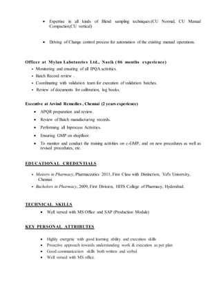  Expertise in all kinds of Blend sampling techniques.(CU Normal, CU Manual
Compaction,CU vertical)
 Driving of Change control process for automation of the existing manual operations.
Officer at Mylan Labotaories Ltd., Nasik ( 06 months experience)
 Monitoring and ensuring of all IPQA activities.
 Batch Record review .
 Coordinating with validation team for execution of validation batches.
 Review of documents for calibration, log books.
Executive at Arvind Remedies , Chennai (2 years experience)
 APQR preparation and review.
 Review of Batch manufacturing records.
 Performing all Inprocess Activities.
 Ensuring GMP on shopfloor.
 To monitor and conduct the training activities on c-GMP, and on new procedures as well as
revised procedures, etc.
EDUCATIONAL CREDENTIALS
 Masters in Pharmacy, Pharmaceutics 2011, First Class with Distinction, Vel's University,
Chennai.
 Bachelors in Pharmacy, 2009, First Division, HITS College of Pharmacy, Hyderabad.
TECHNICAL SKILLS
 Well versed with MS Office and SAP (Production Module)
KEY PERSONAL ATTRIBUTES
 Highly energetic with good learning ability and execution skills
 Proactive approach towards understanding work & execution as per plan
 Good communication skills both written and verbal
 Well versed with MS office.
 