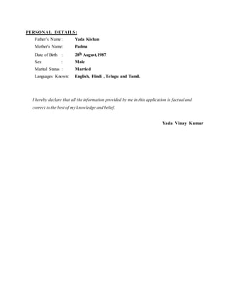 PERSONAL DETAILS:
Father’s Name : Yada Kishan
Mother's Name: Padma
Date of Birth : 28h August,1987
Sex : Male
Marital Status : Married
Languages Known: English, Hindi , Telugu and Tamil.
I hereby declare that all the information provided by me in this application is factual and
correct tothe best of my knowledge and belief.
Yada Vinay Kumar
 