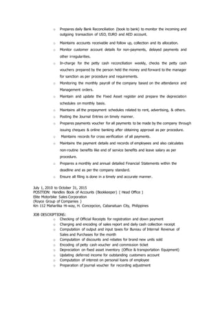 o Prepares daily Bank Reconciliation (book to bank) to monitor the incoming and
outgoing transaction of USD, EURO and AED account.
o Maintains accounts receivable and follow up, collection and its allocation.
o Monitor customer account details for non-payments, delayed payments and
other irregularities.
o In-charge for the petty cash reconciliation weekly, checks the petty cash
vouchers prepared by the person held the money and forward to the manager
for sanction as per procedure and requirements.
o Monitoring the monthly payroll of the company based on the attendance and
Management orders.
o Maintain and update the Fixed Asset register and prepare the depreciation
schedules on monthly basis.
o Maintains all the prepayment schedules related to rent, advertising, & others.
o Posting the Journal Entries on timely manner.
o Prepares payments voucher for all payments to be made by the company through
issuing cheques & online banking after obtaining approval as per procedure.
o Maintains records for cross verification of all payments.
o Maintains the payment details and records of employees and also calculates
non-routine benefits like end of service benefits and leave salary as per
procedure.
o Prepares a monthly and annual detailed Financial Statements within the
deadline and as per the company standard.
o Ensure all filing is done in a timely and accurate manner.
July 1, 2010 to October 31, 2015
POSITION: Handles Book of Accounts (Bookkeeper) ( Head Office )
Elite Motorbike Sales Corporation
(Royce Group of Companies )
Km 112 Maharlika Hi-way, H. Concepcion, Cabanatuan City, Philippines
JOB DESCRIPTIONS:
o Checking of Official Receipts for registration and down payment
o Charging and encoding of sales report and daily cash collection receipt
o Computation of output and input taxes for Bureau of Internal Revenue of
Sales and Purchases for the month
o Computation of discounts and rebates for brand new units sold
o Encoding of petty cash voucher and commission ticket
o Depreciation on fixed asset inventory (Office & transportation Equipment)
o Updating deferred income for outstanding customers account
o Computation of interest on personal loans of employee
o Preparation of journal voucher for recording adjustment
 