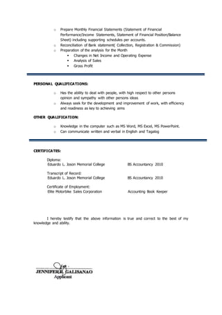 o Prepare Monthly Financial Statements (Statement of Financial
Performance/Income Statements, Statement of Financial Position/Balance
Sheet) including supporting schedules per accounts.
o Reconciliation of Bank statement( Collection, Registration & Commission)
o Preparation of the analysis for the Month
 Changes in Net Income and Operating Expense
 Analysis of Sales
 Gross Profit
PERSONAL QUALIFICATIONS:
o Has the ability to deal with people, with high respect to other persons
opinion and sympathy with other persons ideas
o Always seek for the development and improvement of work, with efficiency
and readiness as key to achieving aims
OTHER QUALIFICATION:
o Knowledge in the computer such as MS Word, MS Excel, MS PowerPoint.
o Can communicate written and verbal in English and Tagalog
CERTIFICATES:
Diploma:
Eduardo L. Joson Memorial College BS Accountancy 2010
Transcript of Record:
Eduardo L. Joson Memorial College BS Accountancy 2010
Certificate of Employment:
Elite Motorbike Sales Corporation Accounting Book Keeper
I hereby testify that the above information is true and correct to the best of my
knowledge and ability.
 