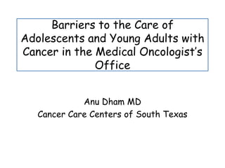 Barriers to the Care of Adolescents and Young Adults with Cancer in the Medical Oncologist’s Office AnuDham MD Cancer Care Centers of South Texas 
