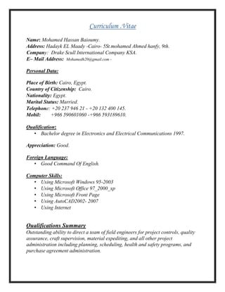 Curriculum .Vitae
Name: Mohamed Hassan Baioumy.
Address: Hadayk EL Maady -Cairo- 5St.mohamed Ahmed hanfy, 9th.
Company: Drake Scull International Company KSA.
E– Mail Address: Mohamedh20@gmail.com -
Personal Data:
Place of Birth: Cairo, Egypt.
Country of Citizenship: Cairo.
Nationality: Egypt.
Marital Status: Married.
Telephone: +20 237 946 21 - +20 132 400 145.
Mobil: +966 590601060 -+966 593189610.
Qualification:
• Bachelor degree in Electronics and Electrical Communications 1997.
Appreciation: Good.
Foreign Language:
• Good Command Of English.
Computer Skills:
• Using Microsoft Windows 95-2003
• Using Microsoft Office 97_2000_xp
• Using Microsoft Front Page
• Using AutoCAD2002- 2007
• Using Internet
Qualifications Summary
Outstanding ability to direct a team of field engineers for project controls, quality
assurance, craft supervision, material expediting, and all other project
administration including planning, scheduling, health and safety programs, and
purchase agreement administration.
 