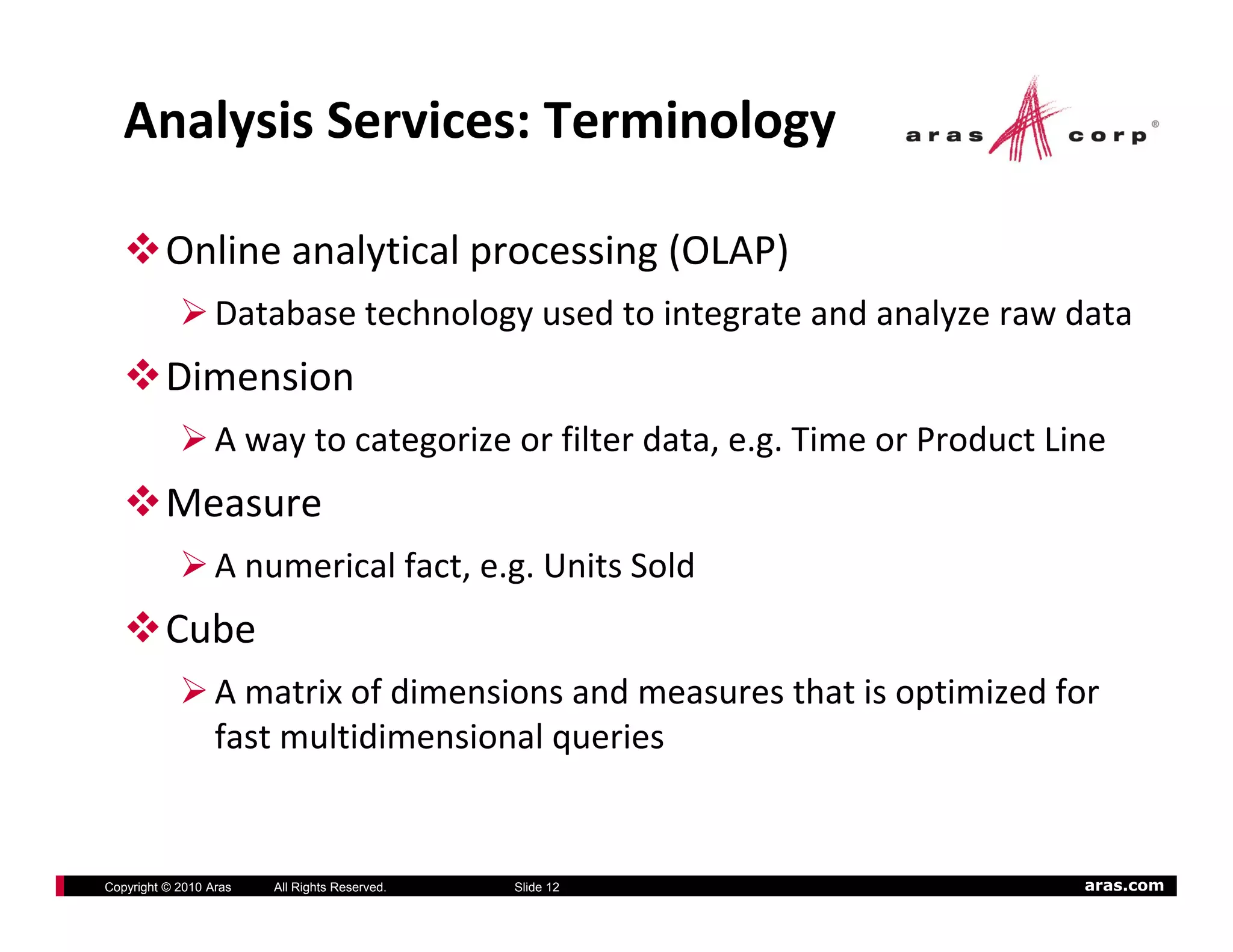Analysis Services: Terminology

          Online analytical processing (OLAP)
                  Database technology used to integrate and analyze raw data
          Dimension
                  A way to categorize or filter data, e.g. Time or Product Line
          Measure
                  A numerical fact, e.g. Units Sold
          Cube
                  A matrix of dimensions and measures that is optimized for 
                  fast multidimensional queries


Copyright © 2010 Aras   All Rights Reserved.   Slide 12                      aras.com
 