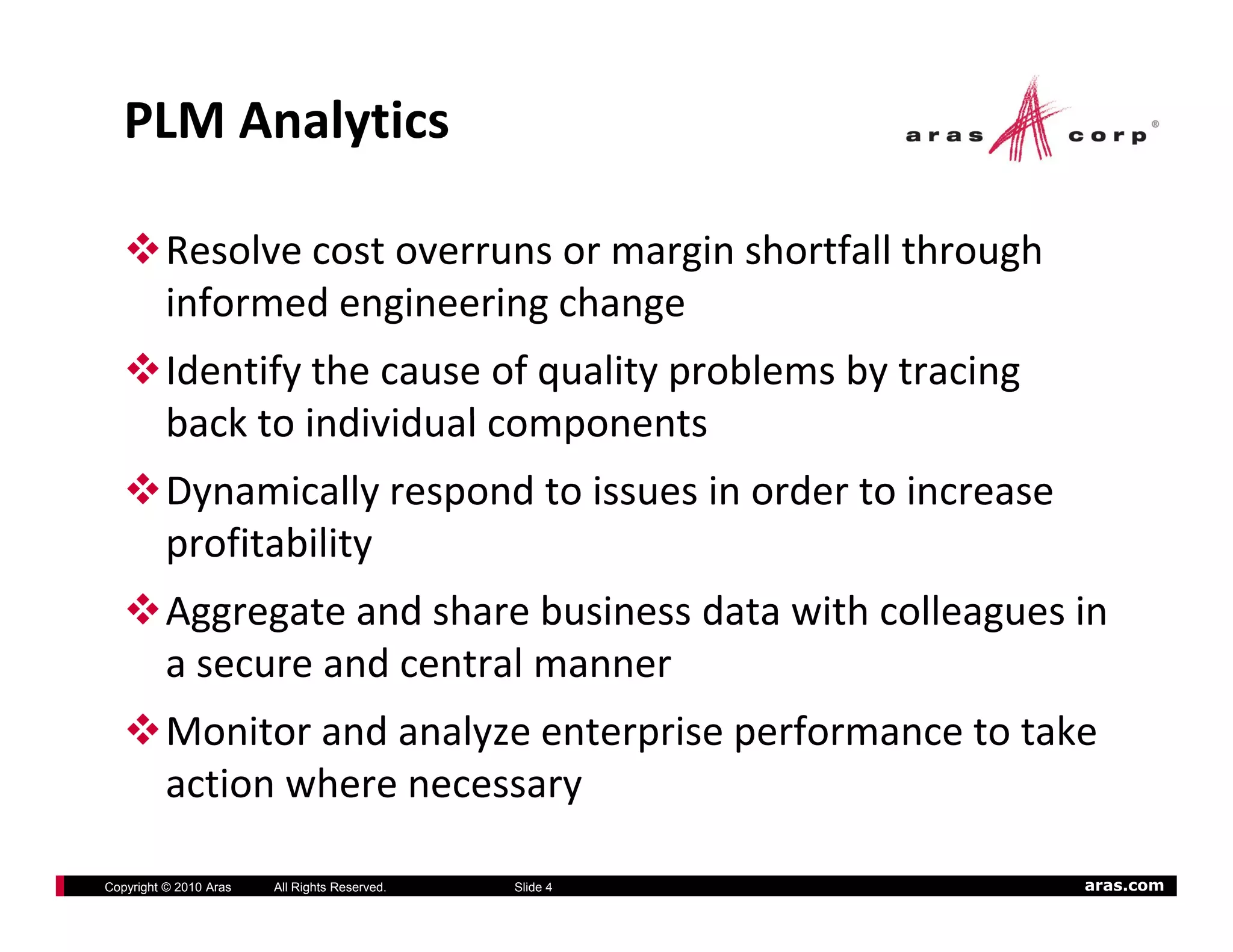 PLM Analytics

          Resolve cost overruns or margin shortfall through 
          informed engineering change
          informed engineering change
          Identify the cause of quality problems by tracing 
          back to individual components
          ba k to indi id al omponents
          Dynamically respond to issues in order to increase 
          profitability
             fit bilit
          Aggregate and share business data with colleagues in 
          a secure and central manner
                     d    t l
          Monitor and analyze enterprise performance to take 
          action where necessary
            ti    h

Copyright © 2010 Aras   All Rights Reserved.   Slide 4          aras.com
 