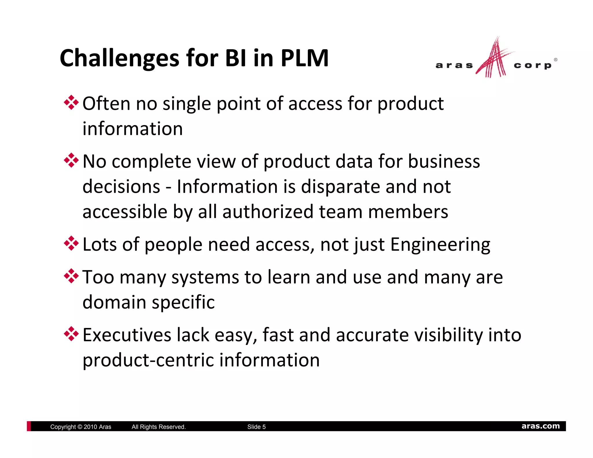 Challenges for BI in PLM
          Often no single point of access for product 
          information
          No complete view of product data for business 
          decisions ‐ Information is disparate and not 
          accessible by all authorized team members
          Lots of people need access, not just Engineering
          Too many systems to learn and use and many are 
          domain specific
          Executives lack easy, fast and accurate visibility into 
          product‐centric information

Copyright © 2010 Aras   All Rights Reserved.   Slide 5           aras.com
 