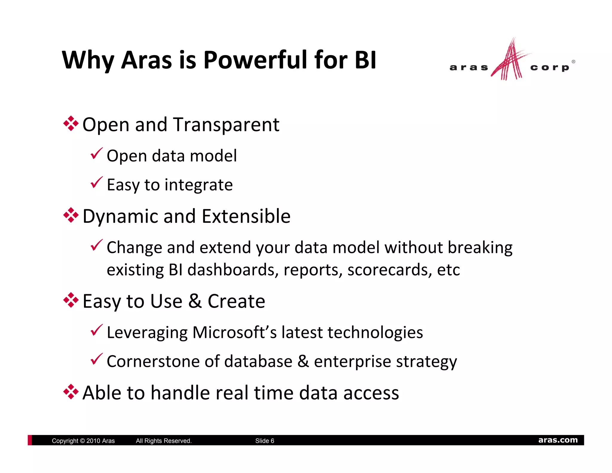 Why Aras is Powerful for BI

          Open and Transparent
                  Open data model
                  Easy to integrate
          Dynamic and Extensible
                  Change and extend your data model without breaking 
                  existing BI dashboards, reports, scorecards, etc
                    i ti BI d hb d             t           d t
          Easy to Use & Create
                  Leveraging Microsoft’s latest technologies
                                    f’ l           h l
                  Cornerstone of database & enterprise strategy
          Able to handle real time data access
           bl     h dl      l i    d

Copyright © 2010 Aras   All Rights Reserved.   Slide 6                  aras.com
 