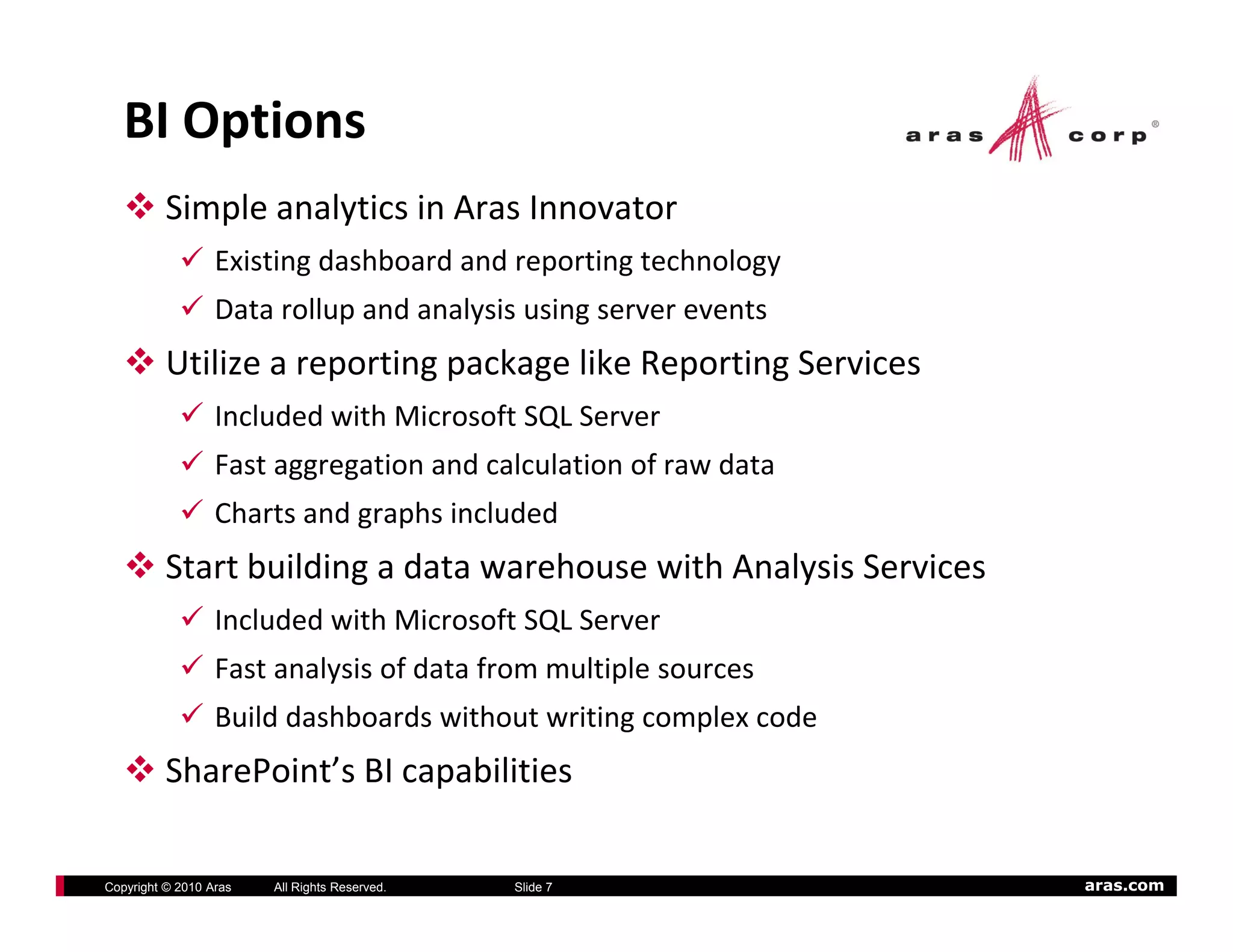 BI Options
          Simple analytics in Aras Innovator
                  Existing dashboard and reporting technology
                  Data rollup and analysis using server events
          Utilize a reporting package like Reporting Services
                  Included with Microsoft SQL Server
                  Included with Microsoft SQL Server
                  Fast aggregation and calculation of raw data
                  Charts and graphs included
          Start building a data warehouse with Analysis Services
                  Included with Microsoft SQL Server
                  Fast analysis of data from multiple sources
                  Build dashboards without writing complex code
          SharePoint s BI capabilities
          SharePoint’s BI capabilities

Copyright © 2010 Aras   All Rights Reserved.   Slide 7             aras.com
 