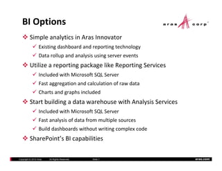 BI Options
          Simple analytics in Aras Innovator
                  Existing dashboard and reporting technology
                  Data rollup and analysis using server events
          Utilize a reporting package like Reporting Services
                  Included with Microsoft SQL Server
                  Included with Microsoft SQL Server
                  Fast aggregation and calculation of raw data
                  Charts and graphs included
          Start building a data warehouse with Analysis Services
                  Included with Microsoft SQL Server
                  Fast analysis of data from multiple sources
                  Build dashboards without writing complex code
          SharePoint s BI capabilities
          SharePoint’s BI capabilities

Copyright © 2010 Aras   All Rights Reserved.   Slide 7             aras.com
 