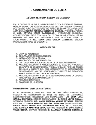 H. AYUNTAMIENTO DE ELOTA


            DÉCIMA TERCERA SESION DE CABILDO


EN LA CIUDAD DE LA CRUZ, MUNICIPIO DE ELOTA, ESTADO DE SINALOA,
MÉXICO, SIENDO LAS 12:00 (DOCE HORAS) DEL DIA 24 (VEINTICUATRO)
DEL MES DE JUNIO DEL AÑO DOS MIL ONCE, SE LEVANTA LA PRESENTE
ACTA DE LA DÉCIMA TERCERA SESIÓN DE CABILDO, PRESIDIDA POR EL
C. ARQ. ARTURO YAÑEZ CABANILLAS,         PRESIDENTE MUNICIPAL
CONSTITUCIONAL DE ELOTA, SINALOA., Y CON LA ASISTENCIA DE LA
MAYORIA DE LOS C.C. REGIDORES QUE INTEGRAN ESTE H.
AYUNTAMIENTO Y LIC. OLGA LIDIA GARCIA GASTELUM, SÍNDICO
PROCURADOR, BAJO EL SIGUIENTE;

                        ORDEN DEL DIA:


  1. LISTA DE ASISTENCIA
  2. DECLARACION DE QUORUM LEGAL
  3. INSTALACIÓN DE LA SESIÓN
  4. APROBACIÓN DEL ORDEN DEL DIA
  5. LECTURA Y APROBACION DEL ACTA DE LA SESION ANTERIOR
  6. ANÁLISIS, DISCUSIÓN Y APROBACIÓN EN SU CASO DE PROGRAMA
     DE APOYO DE DEUDORES DEL PREDIAL URBANO, POR LOS MESES
     DE JULIO Y AGOSTO DEL 2011, CONSISTENTE EN CONDONACION
     DE RECARGOS, MULTAS, HONORARIOS Y GASTOS DE EJECUCION
     POR EL EJERCICIO ACTUAL Y ANTERIORES
  7. ANÁLISIS, DISCUSIÓN Y EN SU CASO APROBACION DE LA CUENTA
     PUBLICA DEL ME DE MAYO DEL 2011
  8. ASUNTOS GENERALES
  9. CLAUSURA DE LA SESIÓN.


PRIMER PUNTO.- LISTA DE ASISTENCIA:

EL C. PRESIDENTE MUNICIPAL ARQ. ARTURO YAÑEZ CABANILLAS,
SOLICITA AL SECRETARIO EL PASE DE LISTA DE ASISTENCIA
ENCONTRÁNDOSE PRESENTES LOS CIUDADANOS       LIC. OLGA LIDIA
GARCIA GASTELUM, SÍNDICO PROCURADOR, C. IRINEO LOPEZ ROMAN,
SEGUNDO REGIDOR, LIC. MARIA EUGENIA MEDINA MIYAZAKI, TERCER
REGIDOR, C. JAVIER ENRIQUE ARROYO GUERRERO, QUINTO REGIDOR,
PROFA. MARIA HERMELINDA ARAMBURO ESCOBAR, SEXTO REGIDOR,
ARQ. MARCELA MARTINEZ VEGA, SÉPTIMO REGIDOR, C. DORA LETICIA
VALLE OSUNA, OCTAVO REGIDOR, C. BALTAZAR VAZQUEZ GORDILLO,



                               1
 