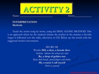 ACTIVITY 2 Name: _________________________   Score:_____________  INTERPRETATION   Methods Teach the action song by wrote, using the SING ALONG METHOD. This is an approach where by the students imitate the teacher in the manner a favorite singer is followed over the radio, television or CD. Below are the words with the suggested creative movements.  DO-RE-MI Words : DO, a deer, a female deer . Action:  Imitate the actions of a deer Re, a drop of golden sun Raise both hands, spread fingers and shake. Mi, a name I call myself Point to yourself NEXT CONTENTS PREVIOUS 