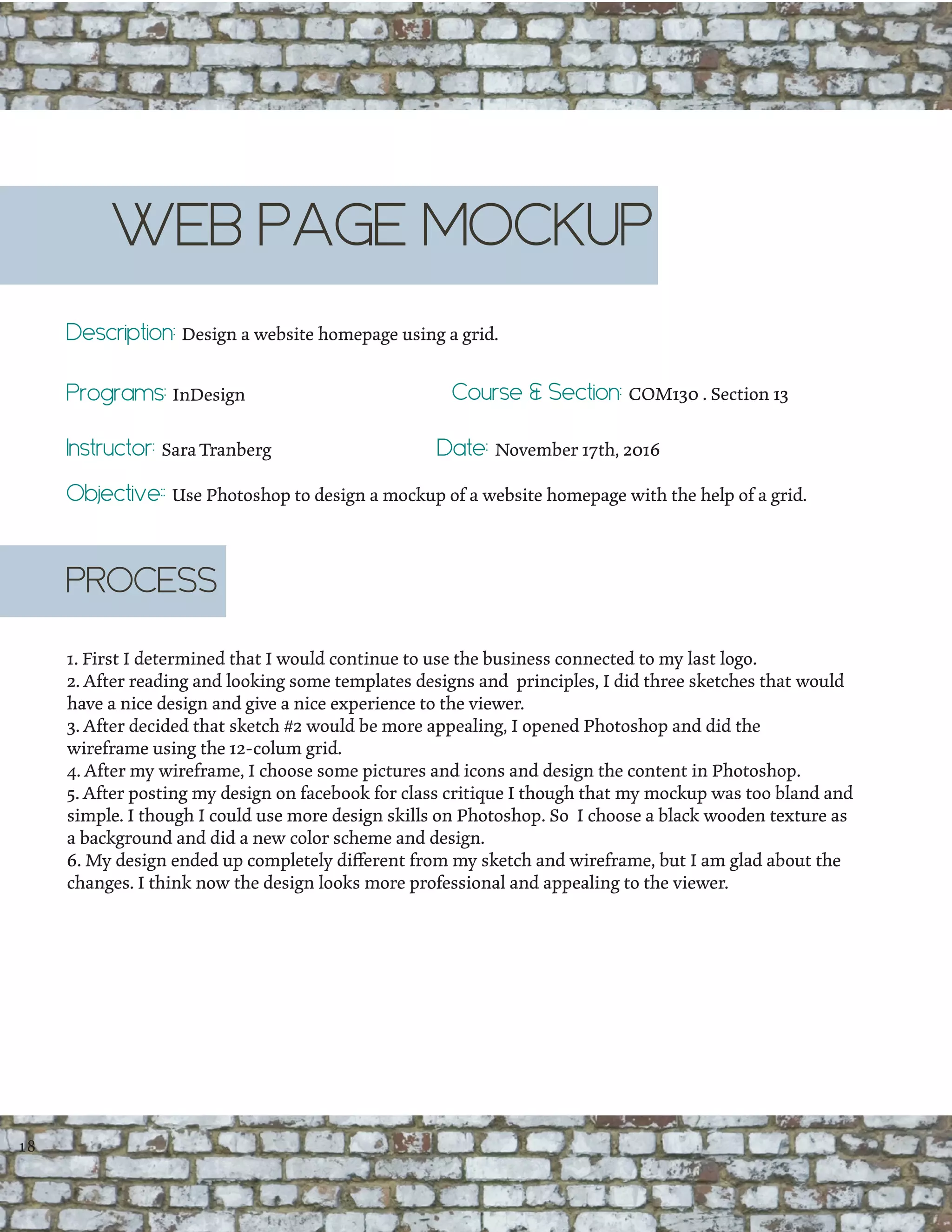 WEB PAGE MOCKUP
Description: Design a website homepage using a grid.
Programs: InDesign
Instructor: Sara Tranberg
Course & Section: COM130 . Section 13
Date: November 17th, 2016
1. First I determined that I would continue to use the business connected to my last logo.
2. After reading and looking some templates designs and principles, I did three sketches that would
have a nice design and give a nice experience to the viewer.
3. After decided that sketch #2 would be more appealing, I opened Photoshop and did the
wireframe using the 12-colum grid.
4. After my wireframe, I choose some pictures and icons and design the content in Photoshop.
5. After posting my design on facebook for class critique I though that my mockup was too bland and
simple. I though I could use more design skills on Photoshop. So I choose a black wooden texture as
a background and did a new color scheme and design.
6. My design ended up completely different from my sketch and wireframe, but I am glad about the
changes. I think now the design looks more professional and appealing to the viewer.
PROCESS
18
Objective:: Use Photoshop to design a mockup of a website homepage with the help of a grid.
 