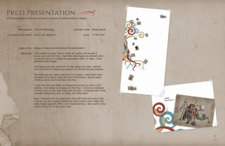 PROGRAMS
COURSES & SECTION
OBJECTIVE
PROCESS
INSTRUCTOR
DATE
Brother Stucki
Comm 130: Section 12
98
Prezi Presentation
11 May 2016
Prezi and Photoshop
Design a creative and interesting Prezi presentation.
I had worked on some “how to create art” earlier, and thought it
would work well with Prezi. I had three final images and decided which
concepts to focus on to keep the presentation within 15 slides. I then
gathered these images.
The background idea came from my logo design of a seed. I started
there and had the images grow upward until the full tree was revealed.
The colors are red, yellow, and blue in my images. I used these colors
and style of my logo to create the tree in Photoshop. I found a spiral
online as well to use for the top of the tree.
I went into Prezi and added my background and set my colors in the
options. I then added my images and short text. I choose to emphasize
a word or two on each slide using bold and color. I composed each frame
using the background, text, an image, and white space.
Next, I stressed over the aspect ratio. Only half a tree and using a fade
in for the last shot caused problems on wider screens where edges and
extra images appeared. After a lot of experimenting, I did a search online
and found how to set the aspect ratio.
A Prezi presentation which goes through the process of creating character designs.
 