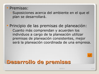 Desarrollo de premisas Premisas: Suposiciones acerca del ambiente en el que el plan se desarrollará. Principio de las premisas de planeación: Cuanto más comprendan y acuerden los individuos a cargo de la planeación utilizar premisas de planeación consistentes, mejor será la planeación coordinada de una empresa.  09/09/10 /33 