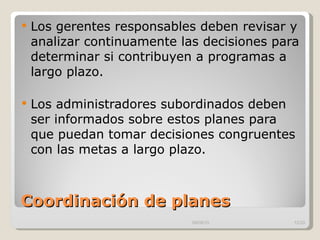 Coordinación de planes Los gerentes responsables deben revisar y analizar continuamente las decisiones para determinar si contribuyen a programas a largo plazo. Los administradores subordinados deben ser informados sobre estos planes para que puedan tomar decisiones congruentes con las metas a largo plazo.  09/09/10 /33 