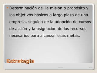 Estrategia  Determinación de  la misión o propósito y los objetivos básicos a largo plazo de una empresa, seguida de la adopción de cursos de acción y la asignación de los recursos necesarios para alcanzar esas metas.  09/09/10 /33 