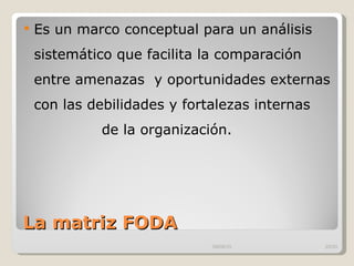 La matriz FODA Es un marco conceptual para un análisis sistemático que facilita la comparación entre amenazas  y oportunidades externas con las debilidades y fortalezas internas  de la organización.  09/09/10 /33 