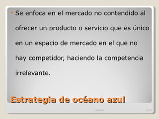 Estrategia de océano azul Se enfoca en el mercado no contendido al ofrecer un producto o servicio que es único en un espacio de mercado en el que no hay competidor, haciendo la competencia irrelevante.  09/09/10 /33 