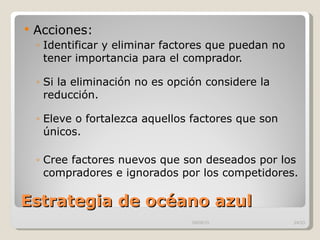 Estrategia de océano azul Acciones: Identificar y eliminar factores que puedan no tener importancia para el comprador. Si la eliminación no es opción considere la reducción. Eleve o fortalezca aquellos factores que son únicos. Cree factores nuevos que son deseados por los compradores e ignorados por los competidores. 09/09/10 /33 