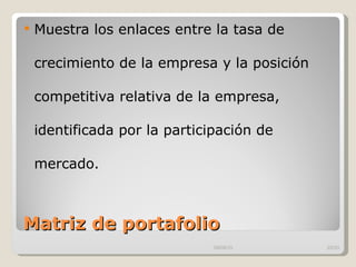 Matriz de portafolio  Muestra los enlaces entre la tasa de crecimiento de la empresa y la posición competitiva relativa de la empresa, identificada por la participación de mercado.  09/09/10 /33 